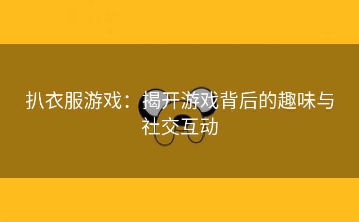 扒衣服游戏：揭开游戏背后的趣味与社交互动