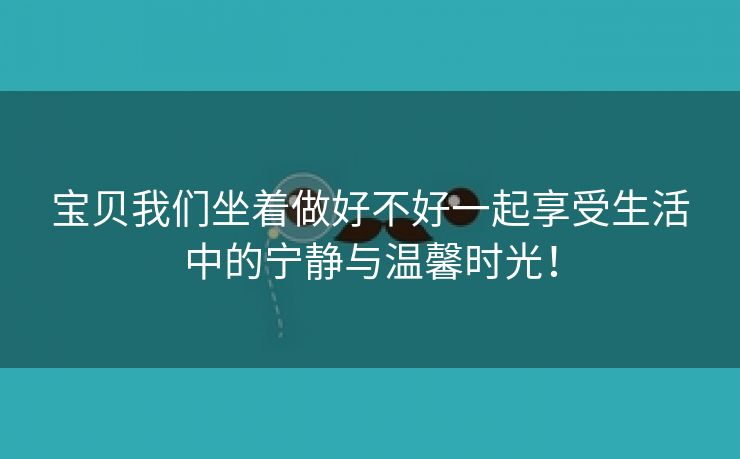 宝贝我们坐着做好不好一起享受生活中的宁静与温馨时光！