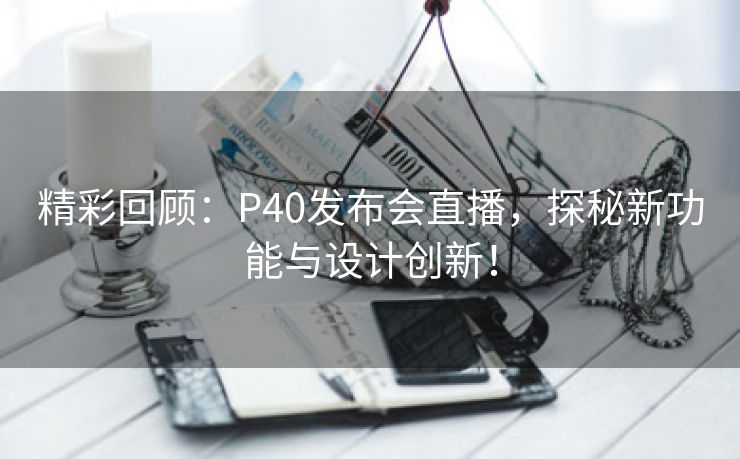 精彩回顾：P40发布会直播，探秘新功能与设计创新！