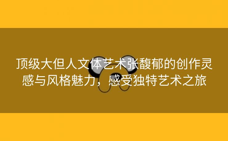 顶级大但人文体艺术张馥郁的创作灵感与风格魅力，感受独特艺术之旅