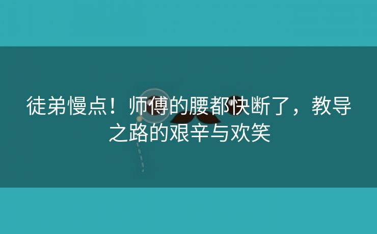 徒弟慢点！师傅的腰都快断了，教导之路的艰辛与欢笑