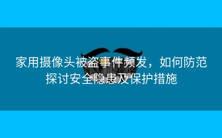 家用摄像头被盗事件频发，如何防范探讨安全隐患及保护措施