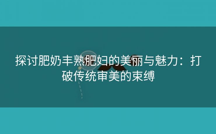 探讨肥奶丰熟肥妇的美丽与魅力：打破传统审美的束缚