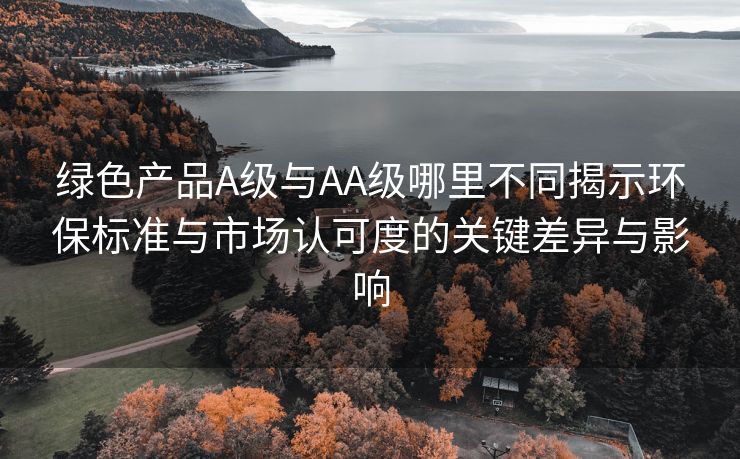 绿色产品A级与AA级哪里不同揭示环保标准与市场认可度的关键差异与影响