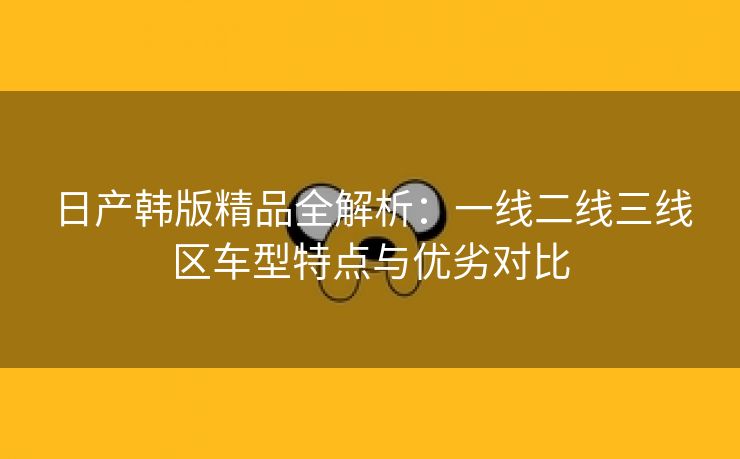 日产韩版精品全解析：一线二线三线区车型特点与优劣对比