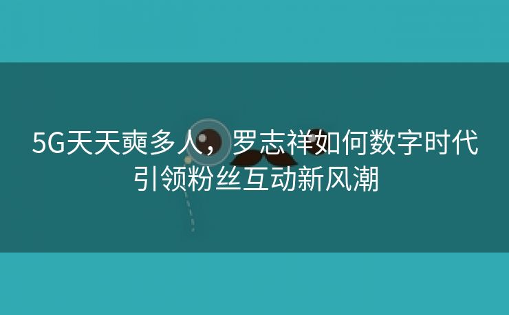 5G天天奭多人，罗志祥如何数字时代引领粉丝互动新风潮