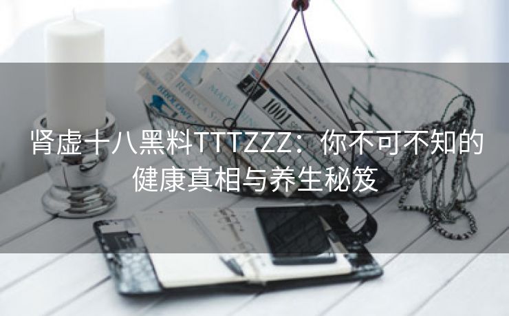 肾虚十八黑料TTTZZZ：你不可不知的健康真相与养生秘笈