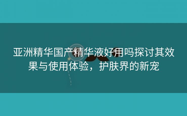 亚洲精华国产精华液好用吗探讨其效果与使用体验，护肤界的新宠