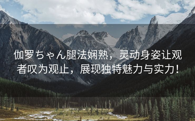 伽罗ちゃん腿法娴熟，灵动身姿让观者叹为观止，展现独特魅力与实力！