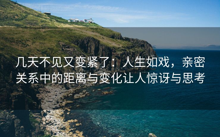 几天不见又变紧了：人生如戏，亲密关系中的距离与变化让人惊讶与思考