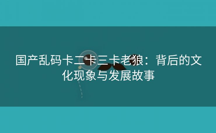 国产乱码卡二卡三卡老狼：背后的文化现象与发展故事