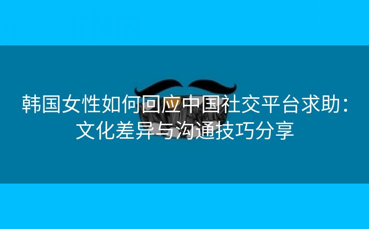 韩国女性如何回应中国社交平台求助：文化差异与沟通技巧分享