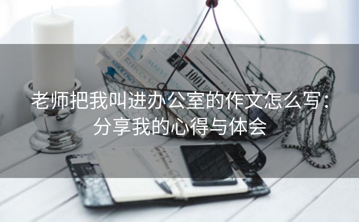 老师把我叫进办公室的作文怎么写：分享我的心得与体会