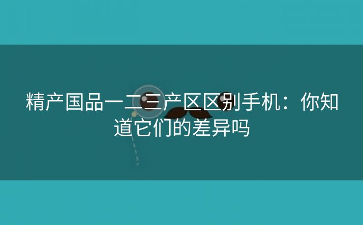 精产国品一二三产区区别手机：你知道它们的差异吗