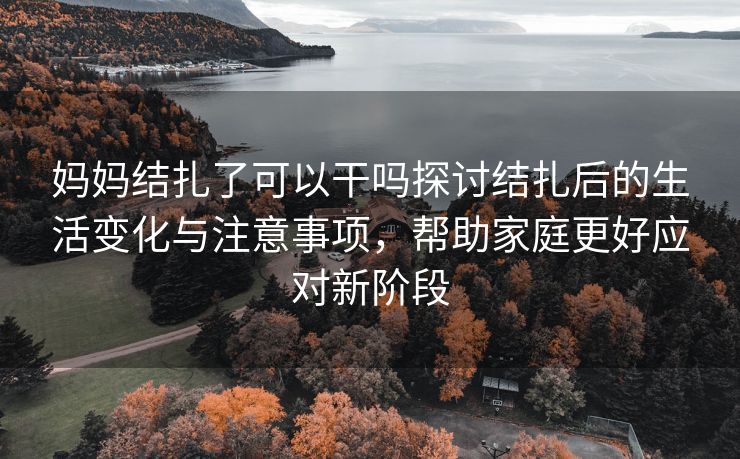 妈妈结扎了可以干吗探讨结扎后的生活变化与注意事项，帮助家庭更好应对新阶段