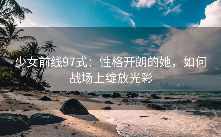 少女前线97式：性格开朗的她，如何战场上绽放光彩