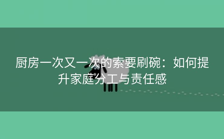 厨房一次又一次的索要刷碗：如何提升家庭分工与责任感