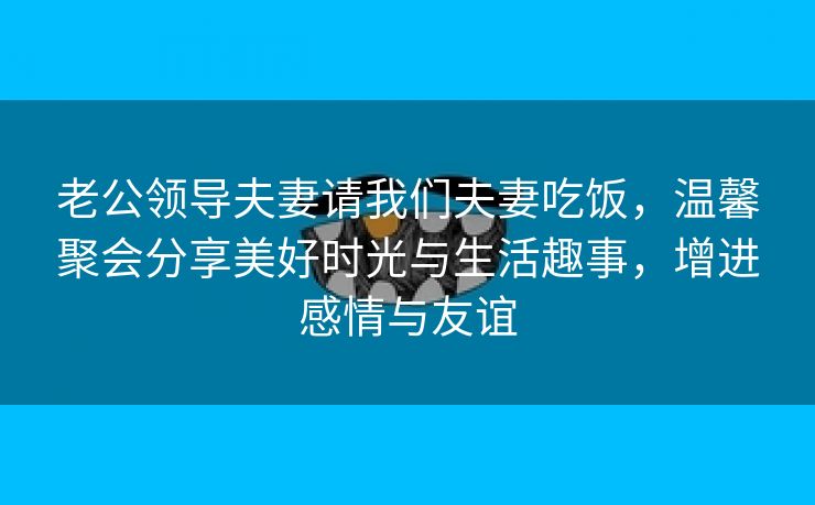 老公领导夫妻请我们夫妻吃饭，温馨聚会分享美好时光与生活趣事，增进感情与友谊