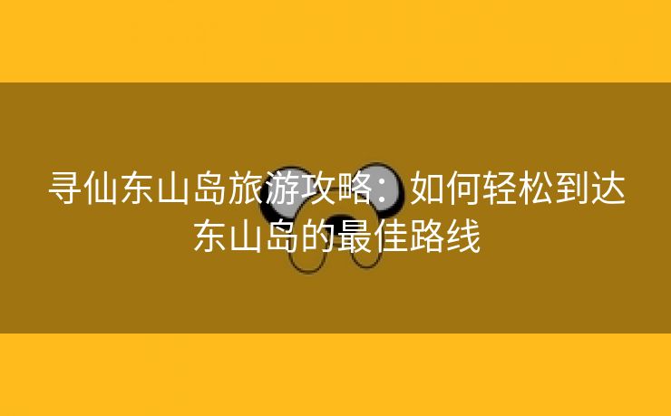 寻仙东山岛旅游攻略：如何轻松到达东山岛的最佳路线