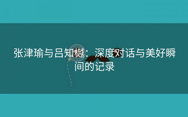 张津瑜与吕知樾：深度对话与美好瞬间的记录