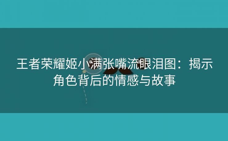 王者荣耀姬小满张嘴流眼泪图：揭示角色背后的情感与故事