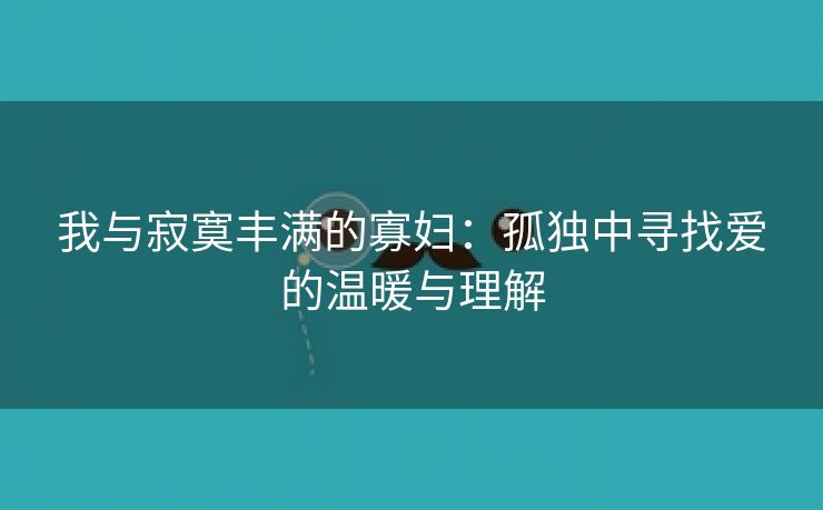 我与寂寞丰满的寡妇：孤独中寻找爱的温暖与理解