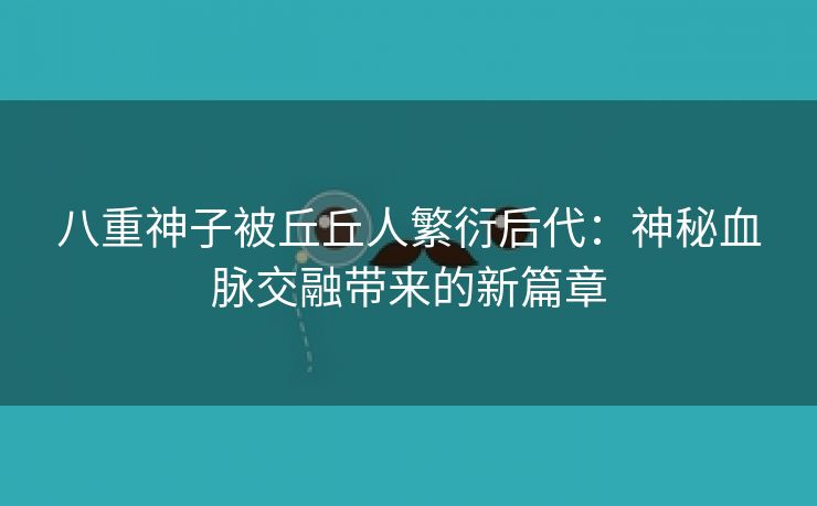 八重神子被丘丘人繁衍后代：神秘血脉交融带来的新篇章