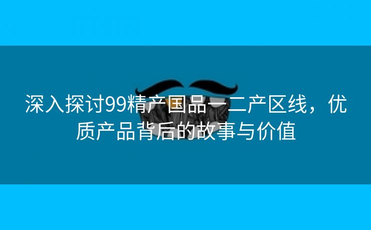 深入探讨99精产国品一二产区线，优质产品背后的故事与价值