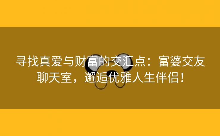 寻找真爱与财富的交汇点：富婆交友聊天室，邂逅优雅人生伴侣！