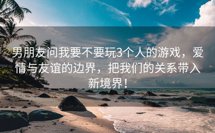 男朋友问我要不要玩3个人的游戏，爱情与友谊的边界，把我们的关系带入新境界！