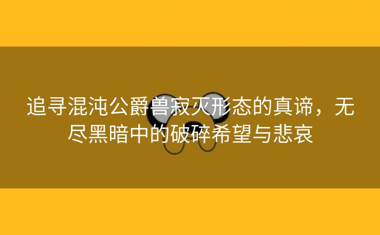 追寻混沌公爵兽寂灭形态的真谛，无尽黑暗中的破碎希望与悲哀