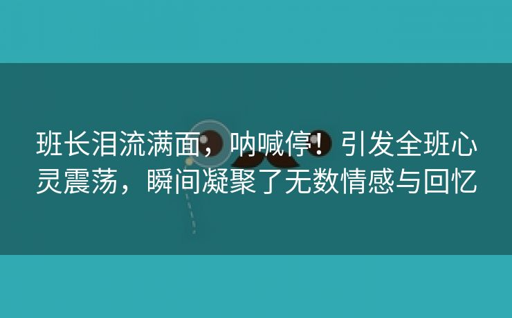 班长泪流满面，呐喊停！引发全班心灵震荡，瞬间凝聚了无数情感与回忆