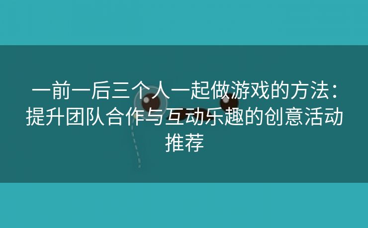 一前一后三个人一起做游戏的方法：提升团队合作与互动乐趣的创意活动推荐