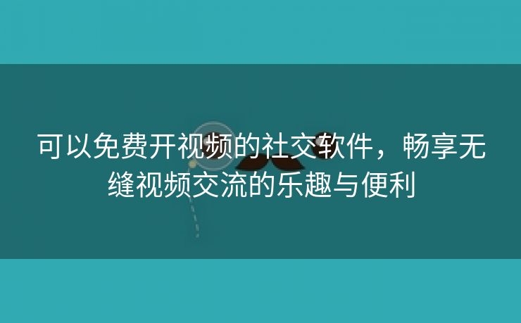 可以免费开视频的社交软件，畅享无缝视频交流的乐趣与便利