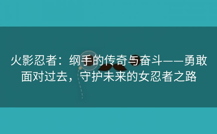 火影忍者：纲手的传奇与奋斗——勇敢面对过去，守护未来的女忍者之路