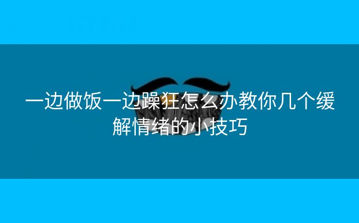 一边做饭一边躁狂怎么办教你几个缓解情绪的小技巧