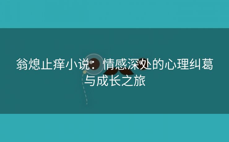 翁熄止痒小说：情感深处的心理纠葛与成长之旅