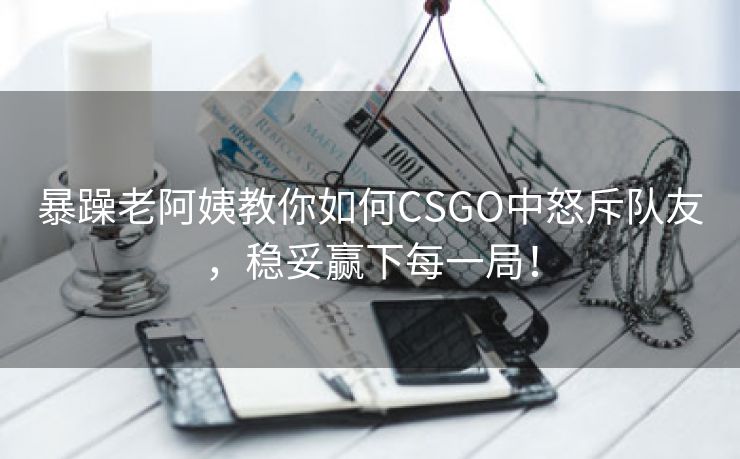 暴躁老阿姨教你如何CSGO中怒斥队友，稳妥赢下每一局！