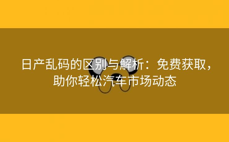 日产乱码的区别与解析：免费获取，助你轻松汽车市场动态