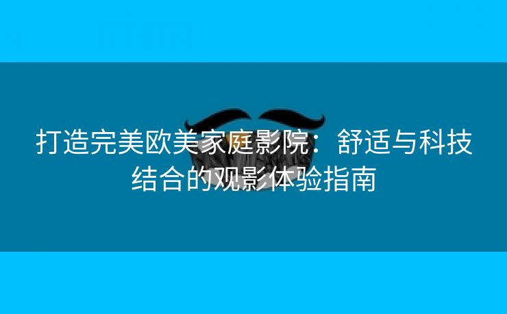 打造完美欧美家庭影院：舒适与科技结合的观影体验指南