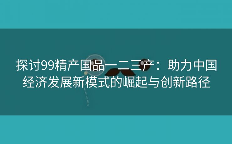 探讨99精产国品一二三产：助力中国经济发展新模式的崛起与创新路径