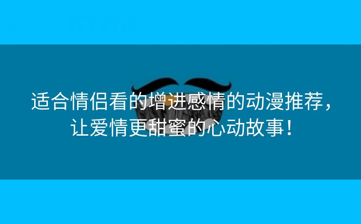 适合情侣看的增进感情的动漫推荐，让爱情更甜蜜的心动故事！