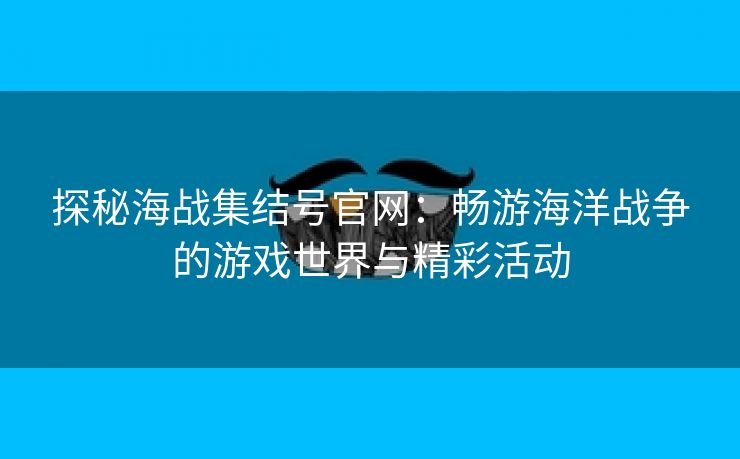 探秘海战集结号官网：畅游海洋战争的游戏世界与精彩活动