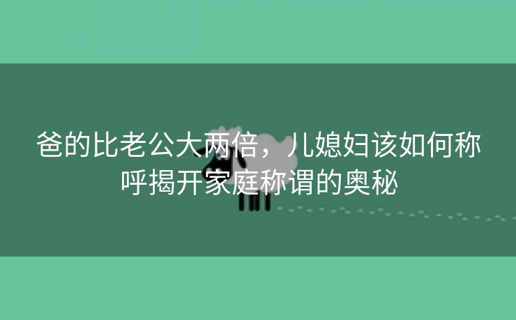 爸的比老公大两倍，儿媳妇该如何称呼揭开家庭称谓的奥秘