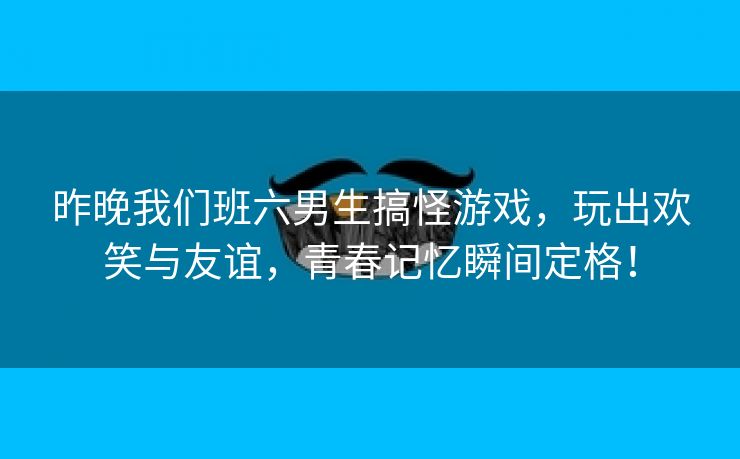 昨晚我们班六男生搞怪游戏，玩出欢笑与友谊，青春记忆瞬间定格！