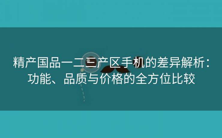 精产国品一二三产区手机的差异解析：功能、品质与价格的全方位比较