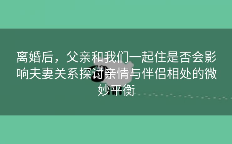 离婚后，父亲和我们一起住是否会影响夫妻关系探讨亲情与伴侣相处的微妙平衡