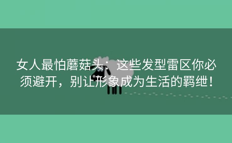 女人最怕蘑菇头：这些发型雷区你必须避开，别让形象成为生活的羁绁！