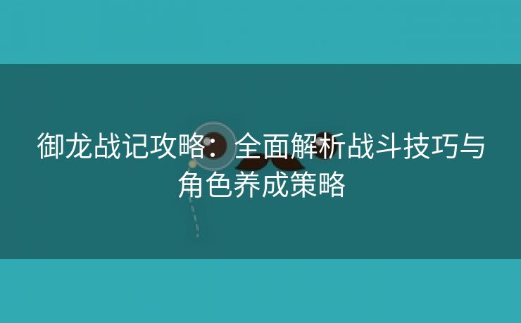 御龙战记攻略：全面解析战斗技巧与角色养成策略