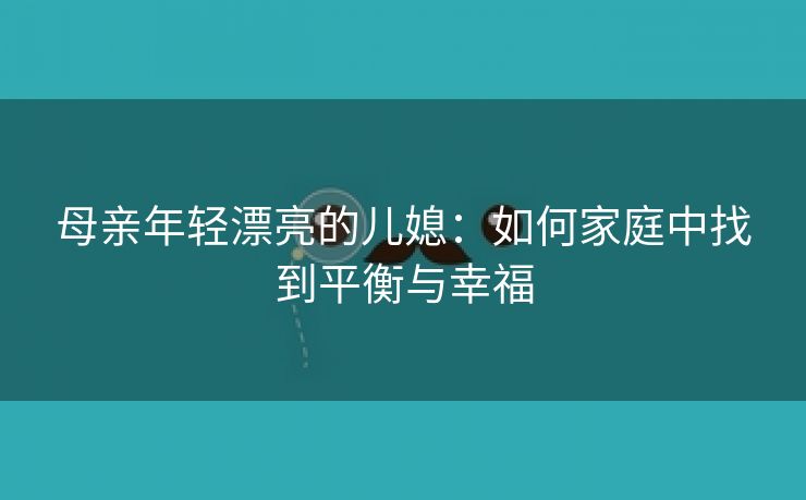 母亲年轻漂亮的儿媳：如何家庭中找到平衡与幸福